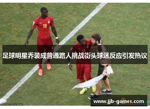 足球明星乔装成普通路人挑战街头球迷反应引发热议