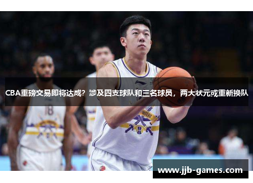 CBA重磅交易即将达成？涉及四支球队和三名球员，两大状元或重新换队