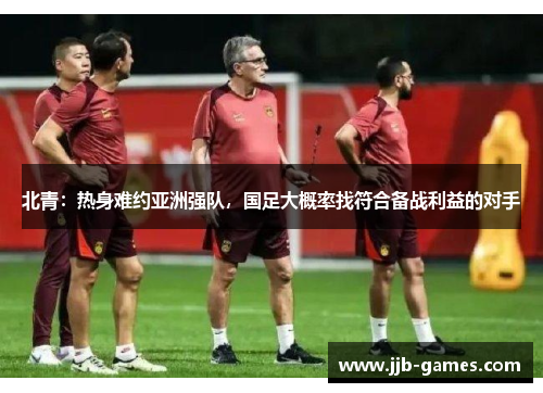 北青：热身难约亚洲强队，国足大概率找符合备战利益的对手